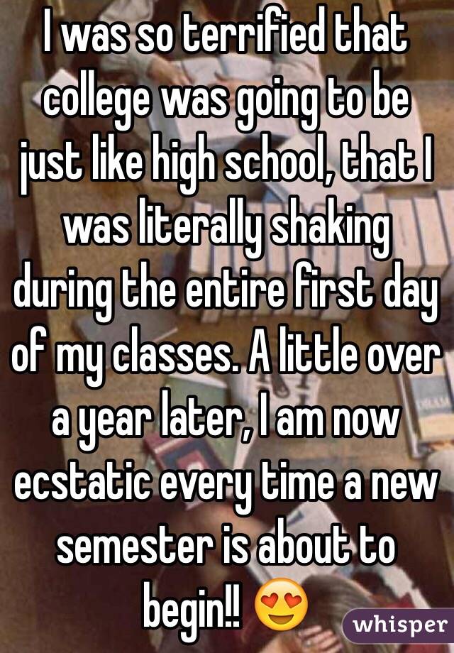 I was so terrified that college was going to be just like high school, that I was literally shaking during the entire first day of my classes. A little over a year later, I am now ecstatic every time a new semester is about to begin!! 😍