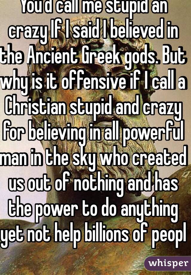 You'd call me stupid an crazy If I said I believed in the Ancient Greek gods. But why is it offensive if I call a Christian stupid and crazy for believing in all powerful man in the sky who created us out of nothing and has the power to do anything yet not help billions of peopl