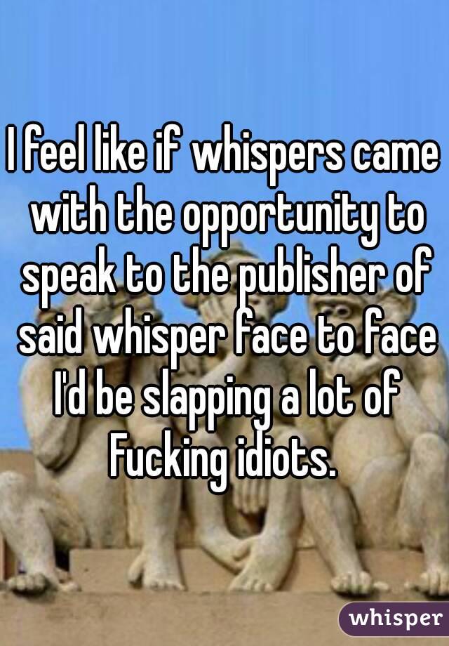 I feel like if whispers came with the opportunity to speak to the publisher of said whisper face to face I'd be slapping a lot of Fucking idiots. 