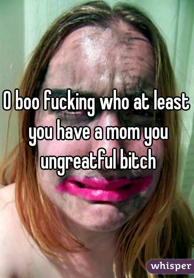 O boo fucking who at least you have a mom you ungreatful bitch