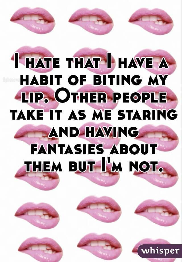I hate that I have a habit of biting my lip. Other people take it as me staring and having fantasies about them but I'm not.