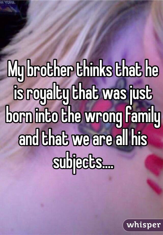 My brother thinks that he is royalty that was just born into the wrong family and that we are all his subjects.... 