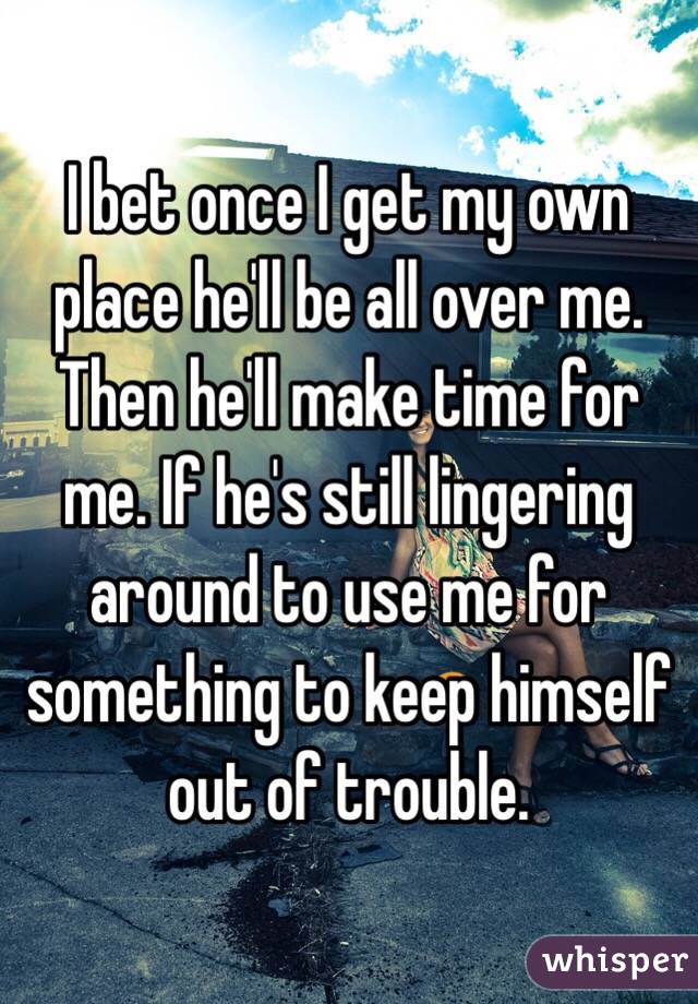I bet once I get my own place he'll be all over me. Then he'll make time for me. If he's still lingering around to use me for something to keep himself out of trouble.