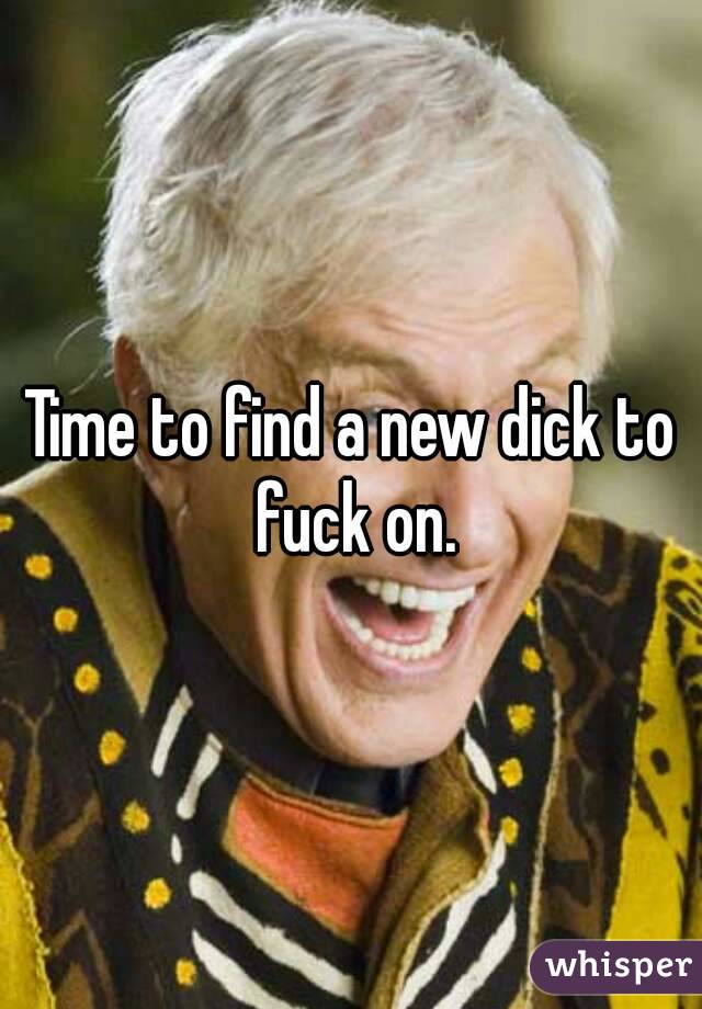 Time to find a new dick to fuck on.