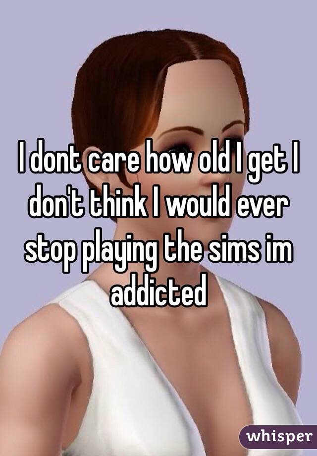I dont care how old I get I don't think I would ever stop playing the sims im addicted 