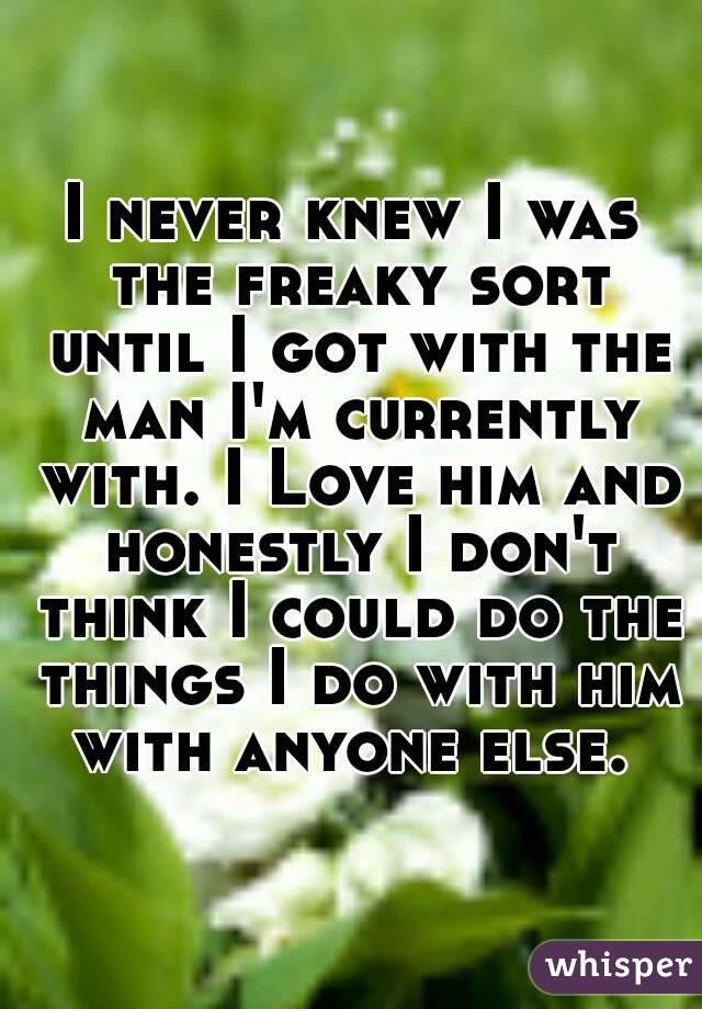I never knew I was the freaky sort until I got with the man I'm currently with. I Love him and honestly I don't think I could do the things I do with him with anyone else. 