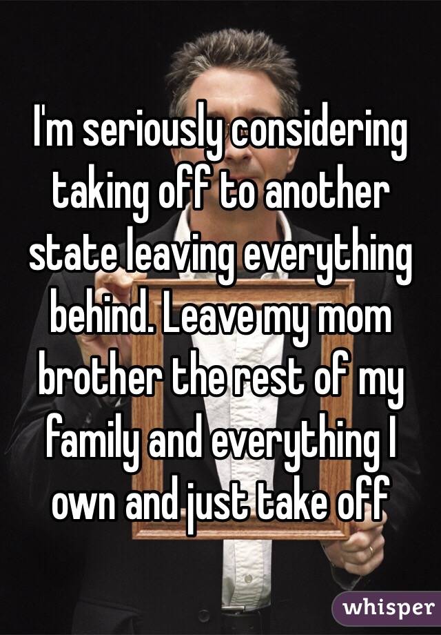 I'm seriously considering taking off to another state leaving everything behind. Leave my mom brother the rest of my family and everything I own and just take off 