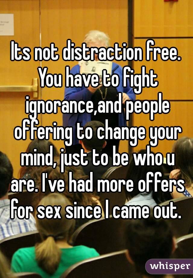 Its not distraction free. You have to fight ignorance,and people offering to change your mind, just to be who u are. I've had more offers for sex since I came out. 