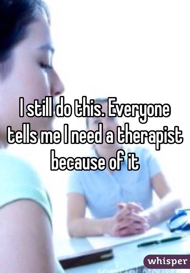 I still do this. Everyone tells me I need a therapist because of it