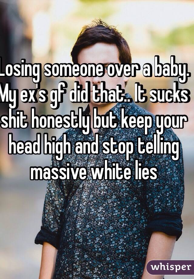 Losing someone over a baby. My ex's gf did that.. It sucks shit honestly but keep your head high and stop telling massive white lies 