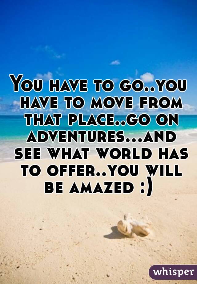 You have to go..you have to move from that place..go on adventures...and see what world has to offer..you will be amazed :) 