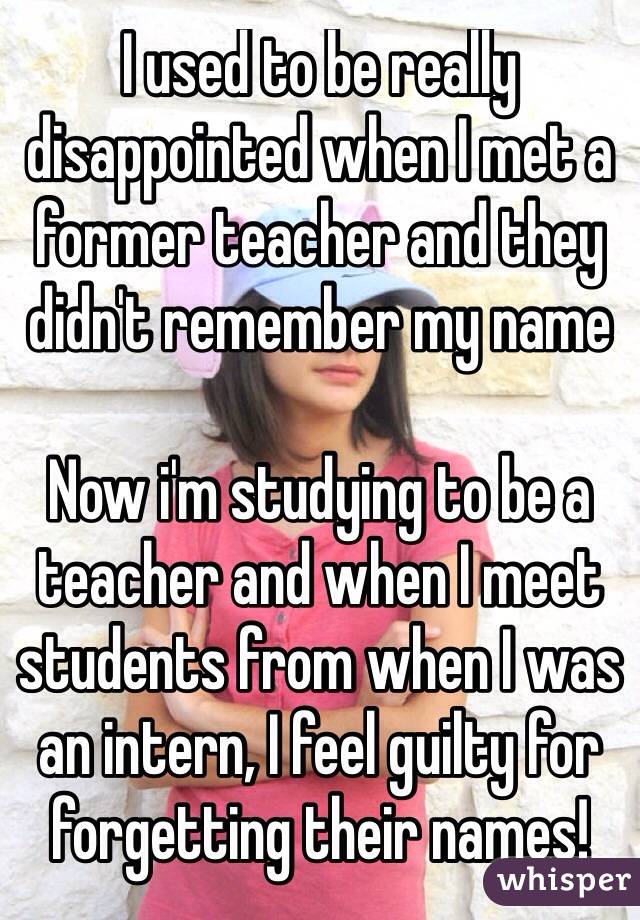 I used to be really disappointed when I met a former teacher and they didn't remember my name

Now i'm studying to be a teacher and when I meet students from when I was an intern, I feel guilty for forgetting their names!

