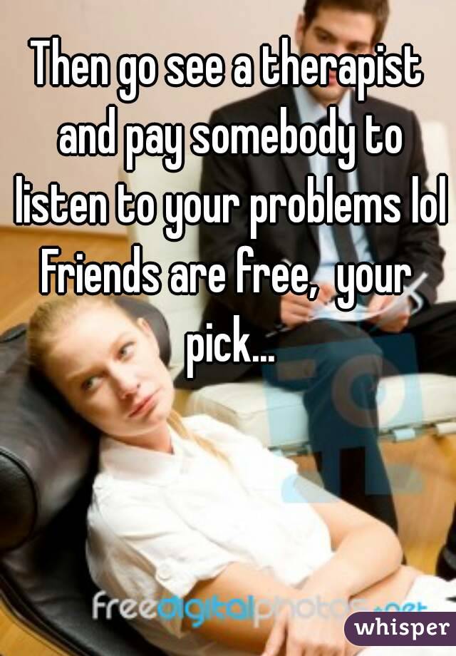 Then go see a therapist and pay somebody to listen to your problems lol
Friends are free,  your pick...