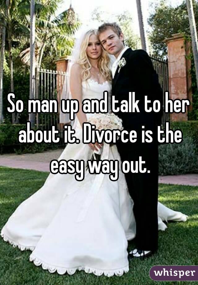 So man up and talk to her about it. Divorce is the easy way out.