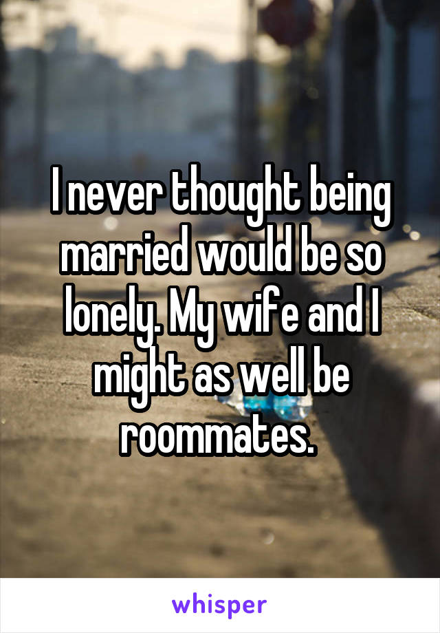 I never thought being married would be so lonely. My wife and I might as well be roommates. 