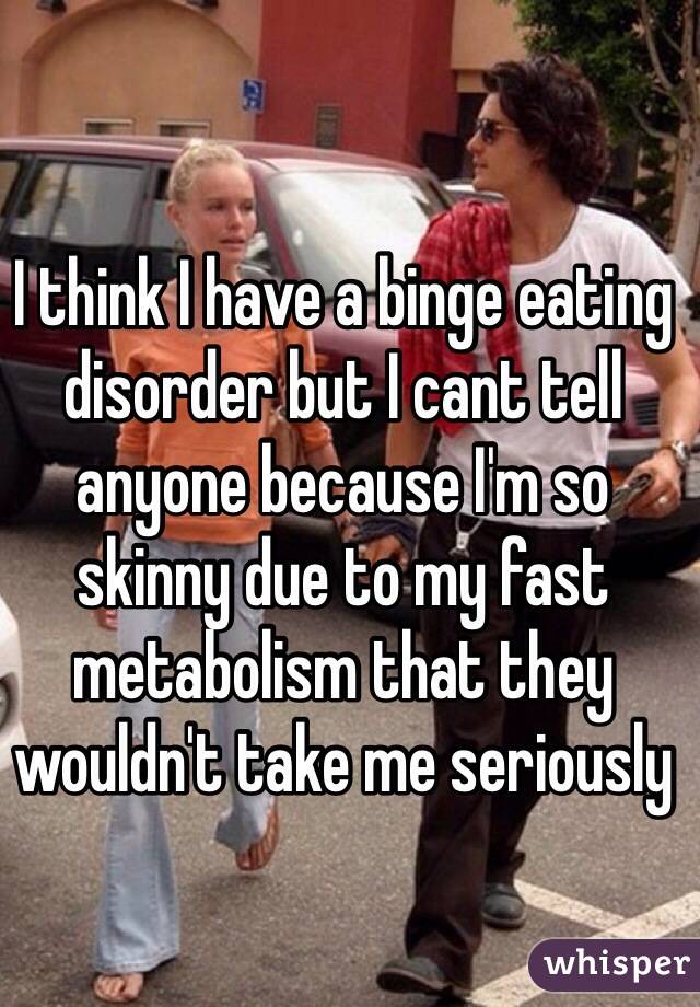 I think I have a binge eating disorder but I cant tell anyone because I'm so skinny due to my fast metabolism that they wouldn't take me seriously