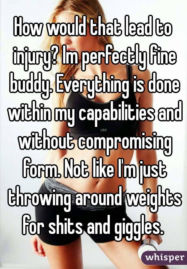 How would that lead to injury? Im perfectly fine buddy. Everything is done within my capabilities and without compromising form. Not like I'm just throwing around weights for shits and giggles. 