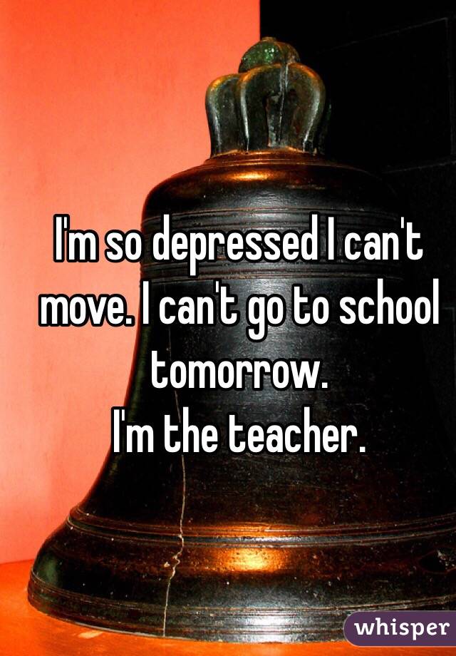 I'm so depressed I can't move. I can't go to school tomorrow. 
I'm the teacher. 