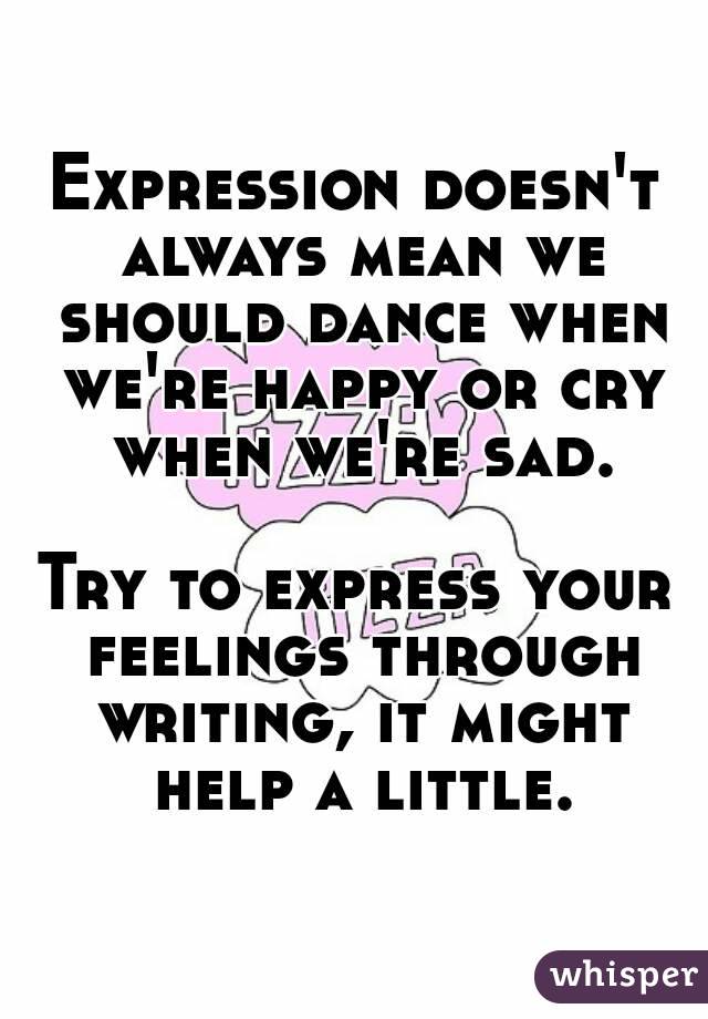 Expression doesn't always mean we should dance when we're happy or cry when we're sad.

Try to express your feelings through writing, it might help a little.