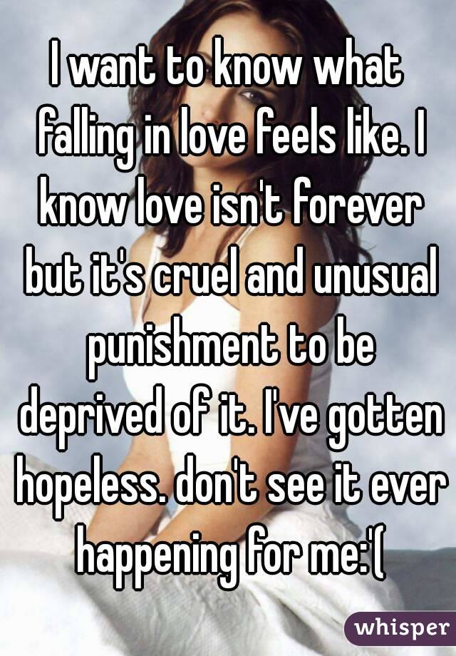 I want to know what falling in love feels like. I know love isn't forever but it's cruel and unusual punishment to be deprived of it. I've gotten hopeless. don't see it ever happening for me:'(