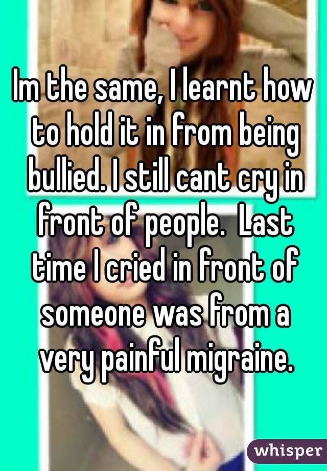 Im the same, I learnt how to hold it in from being bullied. I still cant cry in front of people.  Last time I cried in front of someone was from a very painful migraine.