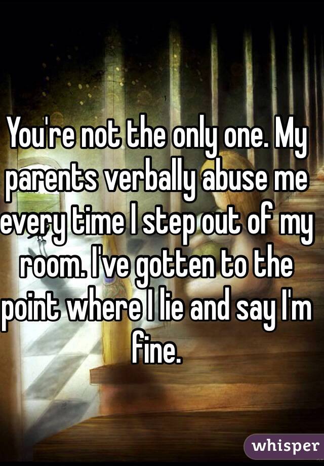 You're not the only one. My parents verbally abuse me every time I step out of my room. I've gotten to the point where I lie and say I'm fine.