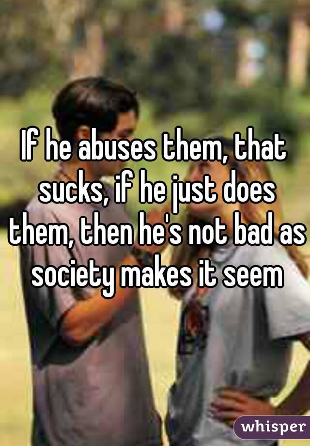 If he abuses them, that sucks, if he just does them, then he's not bad as society makes it seem