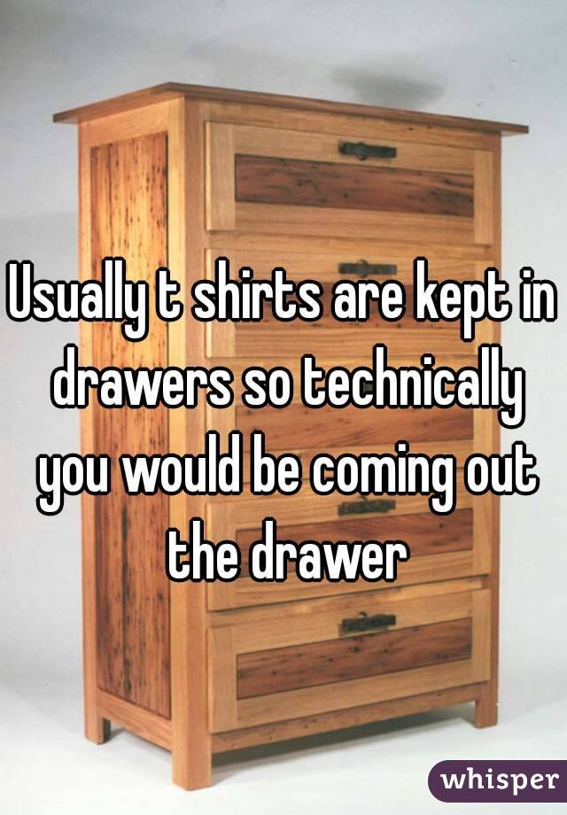 Usually t shirts are kept in drawers so technically you would be coming out the drawer