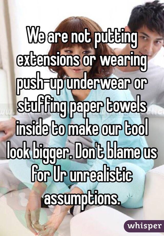 We are not putting extensions or wearing push-up underwear or stuffing paper towels inside to make our tool look bigger. Don't blame us for Ur unrealistic assumptions. 