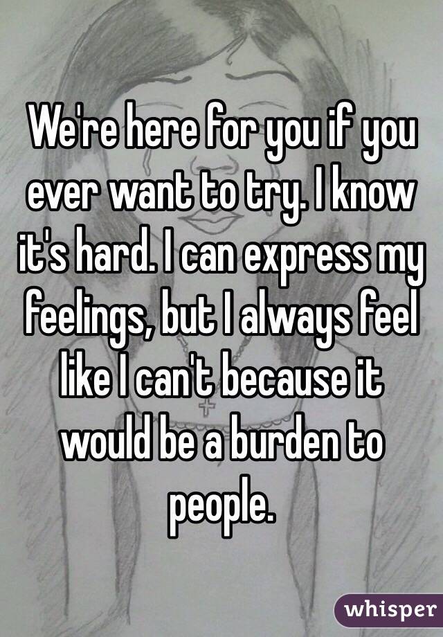 We're here for you if you ever want to try. I know it's hard. I can express my feelings, but I always feel like I can't because it would be a burden to people.