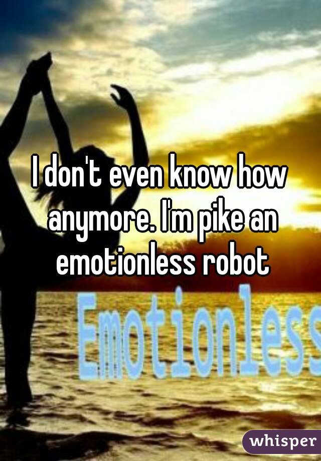 I don't even know how anymore. I'm pike an emotionless robot