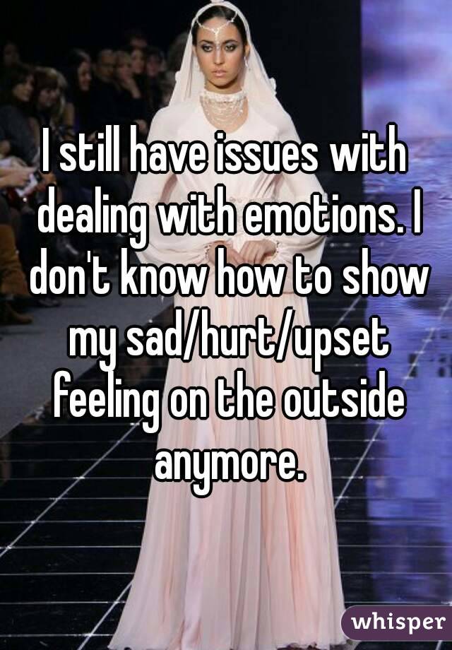 I still have issues with dealing with emotions. I don't know how to show my sad/hurt/upset feeling on the outside anymore.