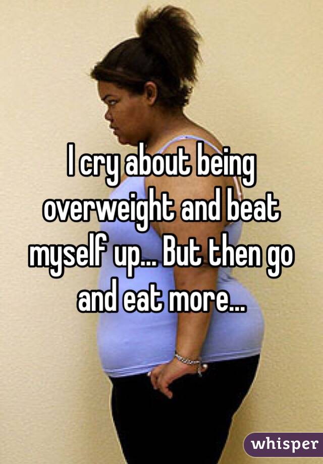 I cry about being overweight and beat myself up... But then go and eat more...
