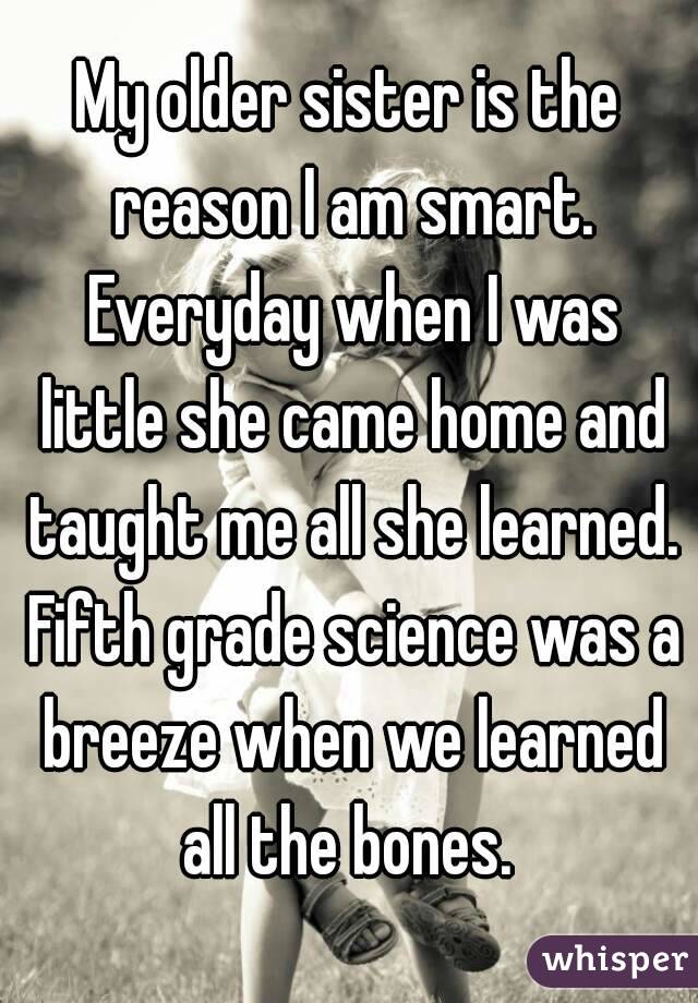 My older sister is the reason I am smart. Everyday when I was little she came home and taught me all she learned. Fifth grade science was a breeze when we learned all the bones. 