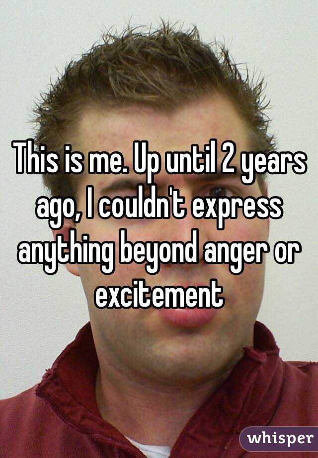 This is me. Up until 2 years ago, I couldn't express anything beyond anger or excitement 