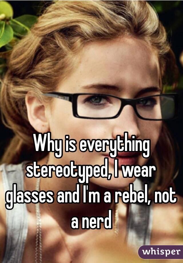 Why is everything stereotyped, I wear glasses and I'm a rebel, not a nerd