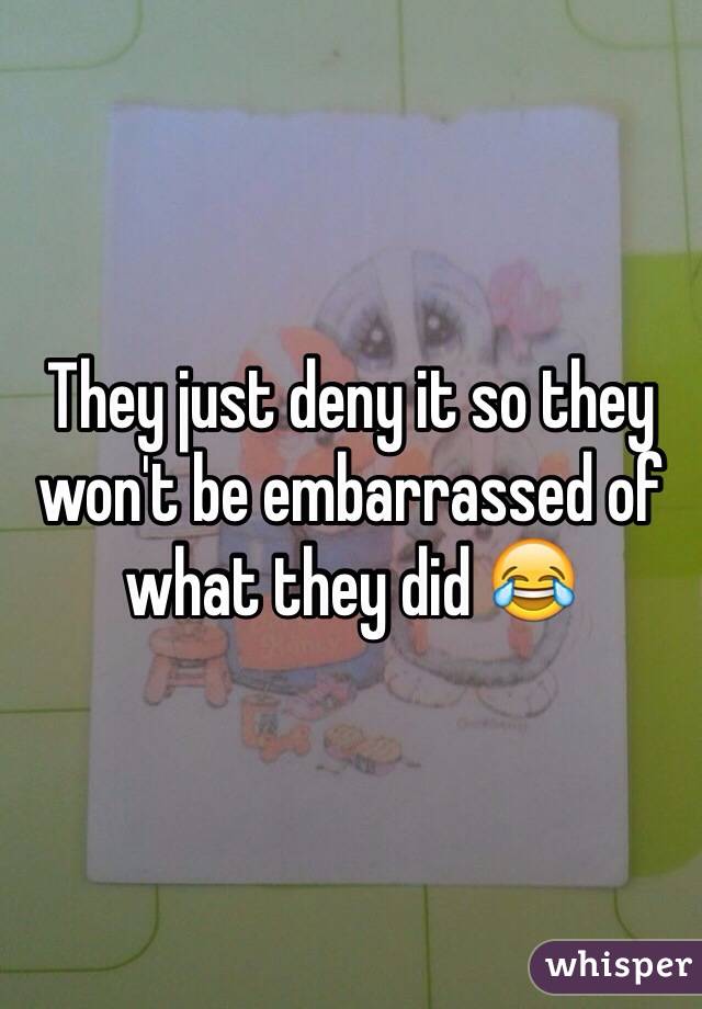 They just deny it so they won't be embarrassed of what they did 😂