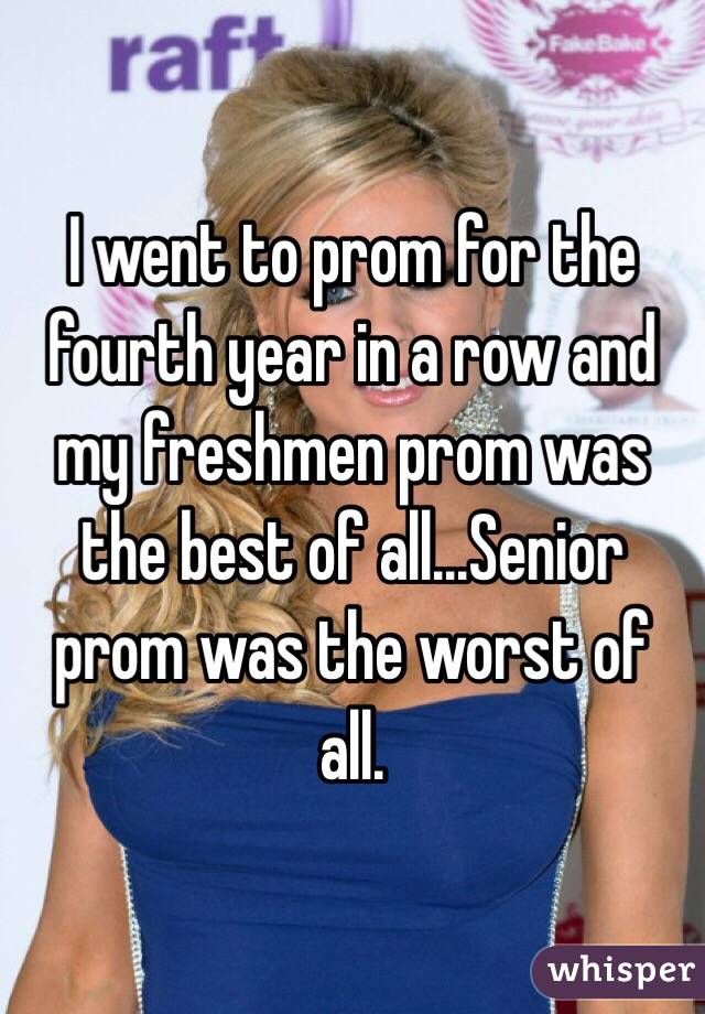 I went to prom for the fourth year in a row and my freshmen prom was the best of all...Senior prom was the worst of all. 