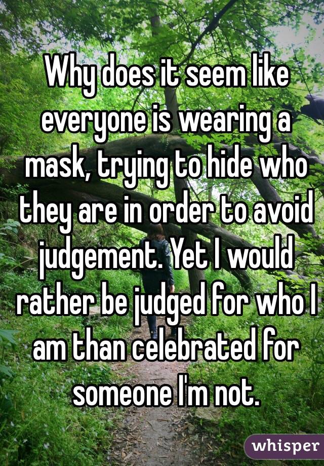 Why does it seem like everyone is wearing a mask, trying to hide who they are in order to avoid judgement. Yet I would rather be judged for who I am than celebrated for someone I'm not.