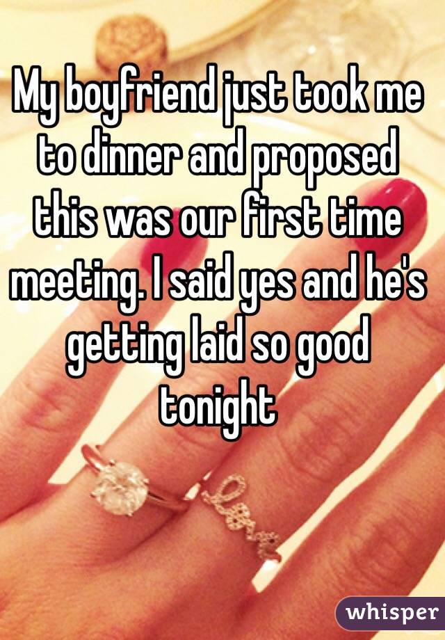 My boyfriend just took me to dinner and proposed this was our first time meeting. I said yes and he's getting laid so good tonight 