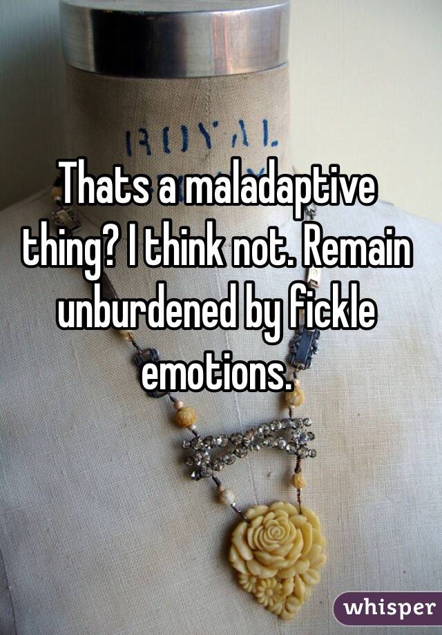 Thats a maladaptive thing? I think not. Remain unburdened by fickle emotions.  