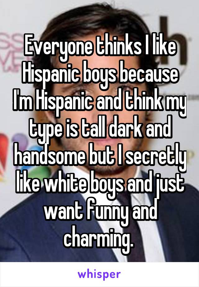 Everyone thinks I like Hispanic boys because I'm Hispanic and think my type is tall dark and handsome but I secretly like white boys and just want funny and charming. 