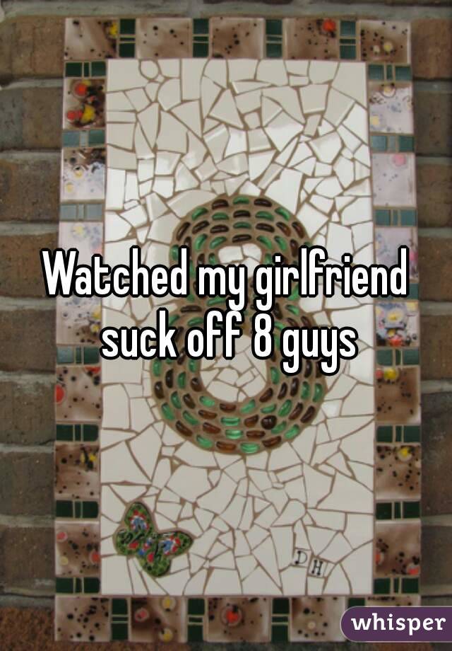 Watched my girlfriend suck off 8 guys