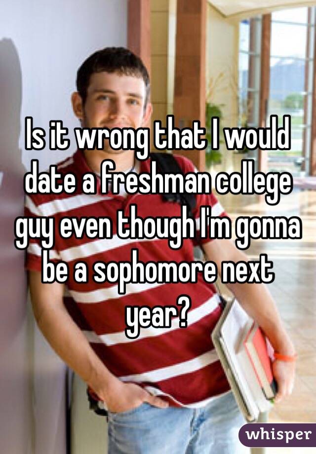 Is it wrong that I would date a freshman college guy even though I'm gonna be a sophomore next year? 