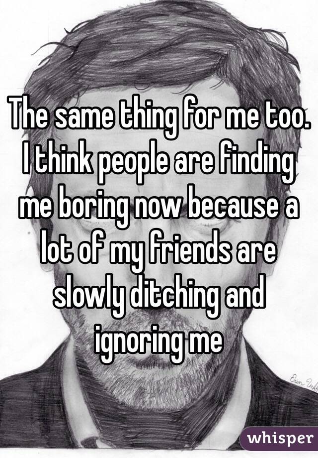 The same thing for me too. I think people are finding me boring now because a lot of my friends are slowly ditching and ignoring me