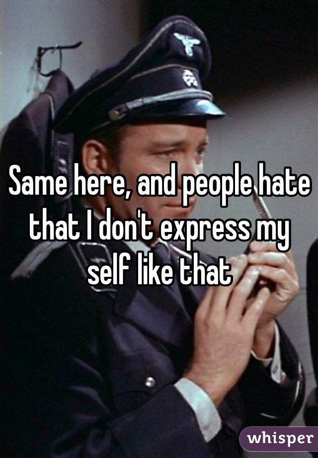 Same here, and people hate that I don't express my self like that