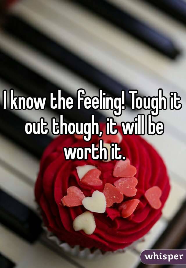 I know the feeling! Tough it out though, it will be worth it.