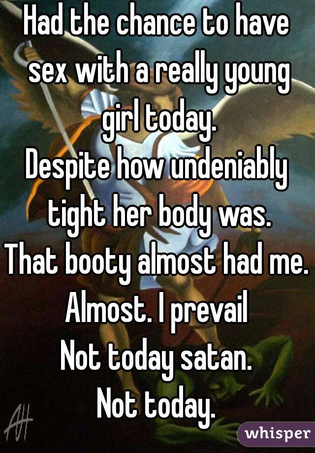 Had the chance to have sex with a really young girl today.
Despite how undeniably tight her body was.
That booty almost had me.
Almost. I prevail
Not today satan.
Not today.