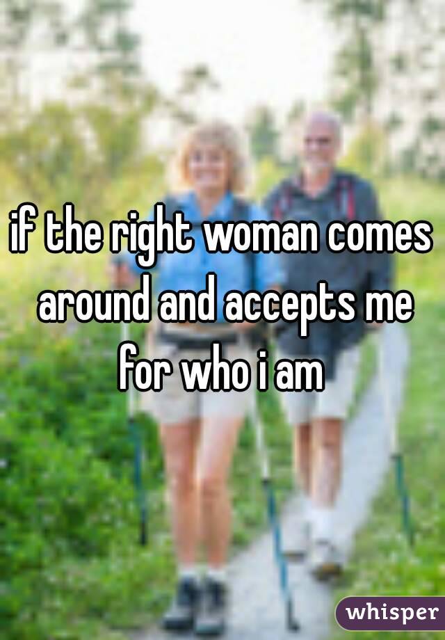 if the right woman comes around and accepts me for who i am 