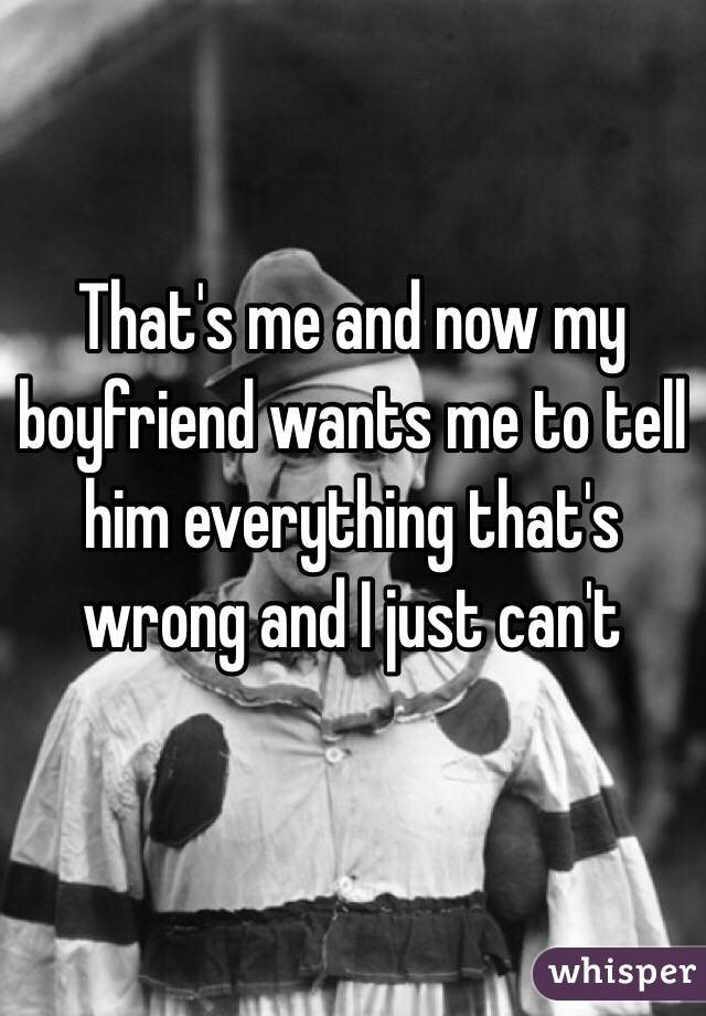 That's me and now my boyfriend wants me to tell him everything that's wrong and I just can't 